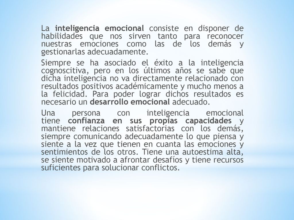 La inteligencia emocional consiste en disponer de habilidades que nos sirven tanto para reconocer nuestras emociones como las de los demás y gestionarlas adecuadamente.