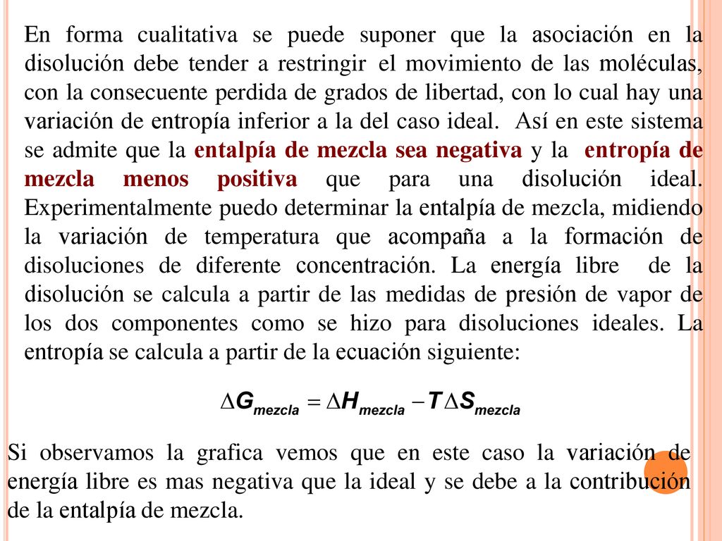 En forma cualitativa se puede suponer que la asociación en la disolución debe tender a restringir el movimiento de las moléculas, con la consecuente perdida de grados de libertad, con lo cual hay una variación de entropía inferior a la del caso ideal. Así en este sistema se admite que la entalpía de mezcla sea negativa y la entropía de mezcla menos positiva que para una disolución ideal. Experimentalmente puedo determinar la entalpía de mezcla, midiendo la variación de temperatura que acompaña a la formación de disoluciones de diferente concentración. La energía libre de la disolución se calcula a partir de las medidas de presión de vapor de los dos componentes como se hizo para disoluciones ideales. La entropía se calcula a partir de la ecuación siguiente:
