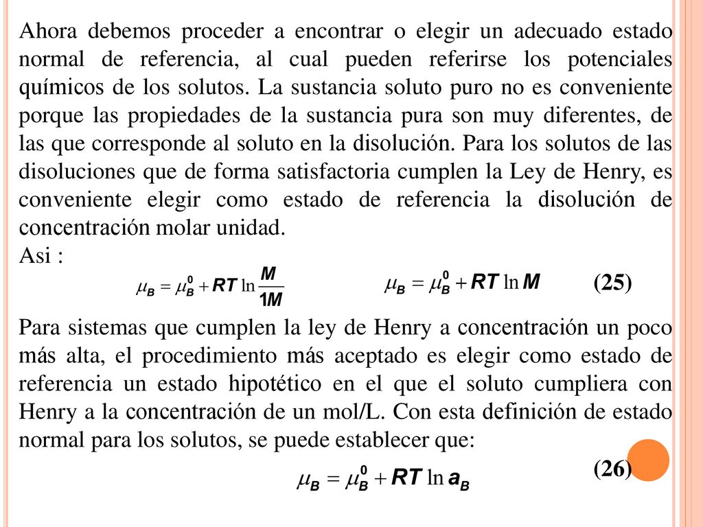 Ahora debemos proceder a encontrar o elegir un adecuado estado normal de referencia, al cual pueden referirse los potenciales químicos de los solutos. La sustancia soluto puro no es conveniente porque las propiedades de la sustancia pura son muy diferentes, de las que corresponde al soluto en la disolución. Para los solutos de las disoluciones que de forma satisfactoria cumplen la Ley de Henry, es conveniente elegir como estado de referencia la disolución de concentración molar unidad.