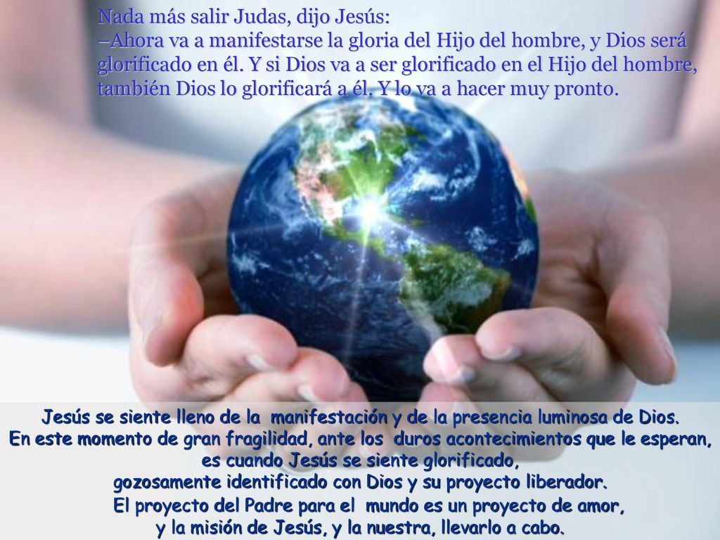 Nada más salir Judas, dijo Jesús: –Ahora va a manifestarse la gloria del Hijo del hombre, y Dios será glorificado en él. Y si Dios va a ser glorificado en el Hijo del hombre, también Dios lo glorificará a él. Y lo va a hacer muy pronto.