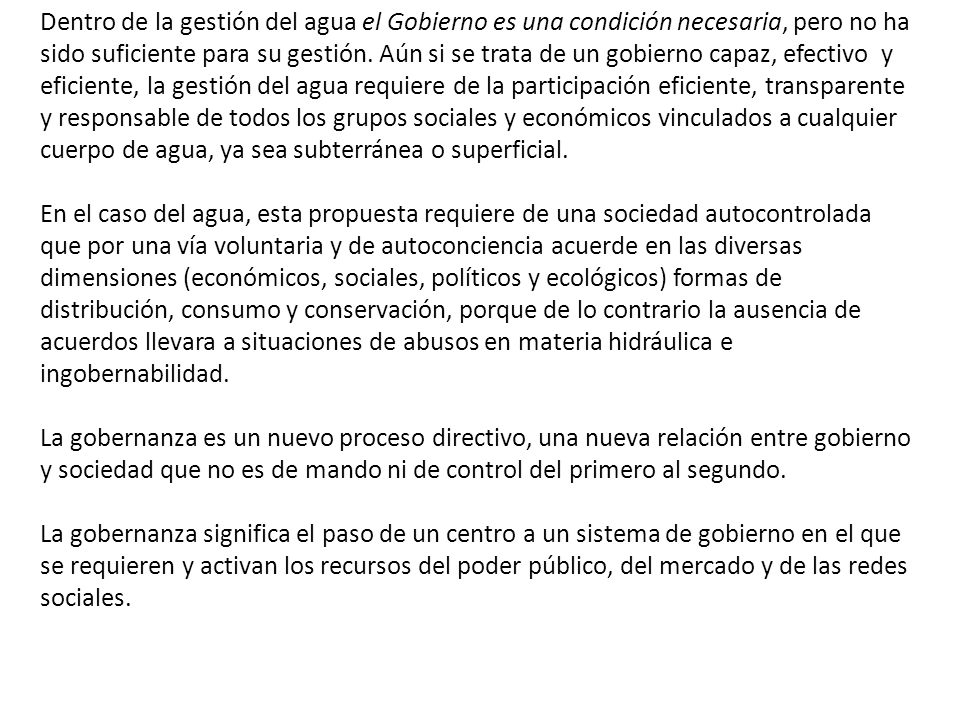 Dentro de la gestión del agua el Gobierno es una condición necesaria, pero no ha sido suficiente para su gestión. Aún si se trata de un gobierno capaz, efectivo y eficiente, la gestión del agua requiere de la participación eficiente, transparente y responsable de todos los grupos sociales y económicos vinculados a cualquier cuerpo de agua, ya sea subterránea o superficial.