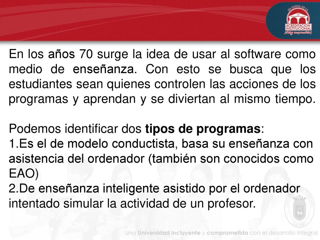 En los años 70 surge la idea de usar al software como medio de enseñanza. Con esto se busca que los estudiantes sean quienes controlen las acciones de los programas y aprendan y se diviertan al mismo tiempo. Podemos identificar dos tipos de programas: