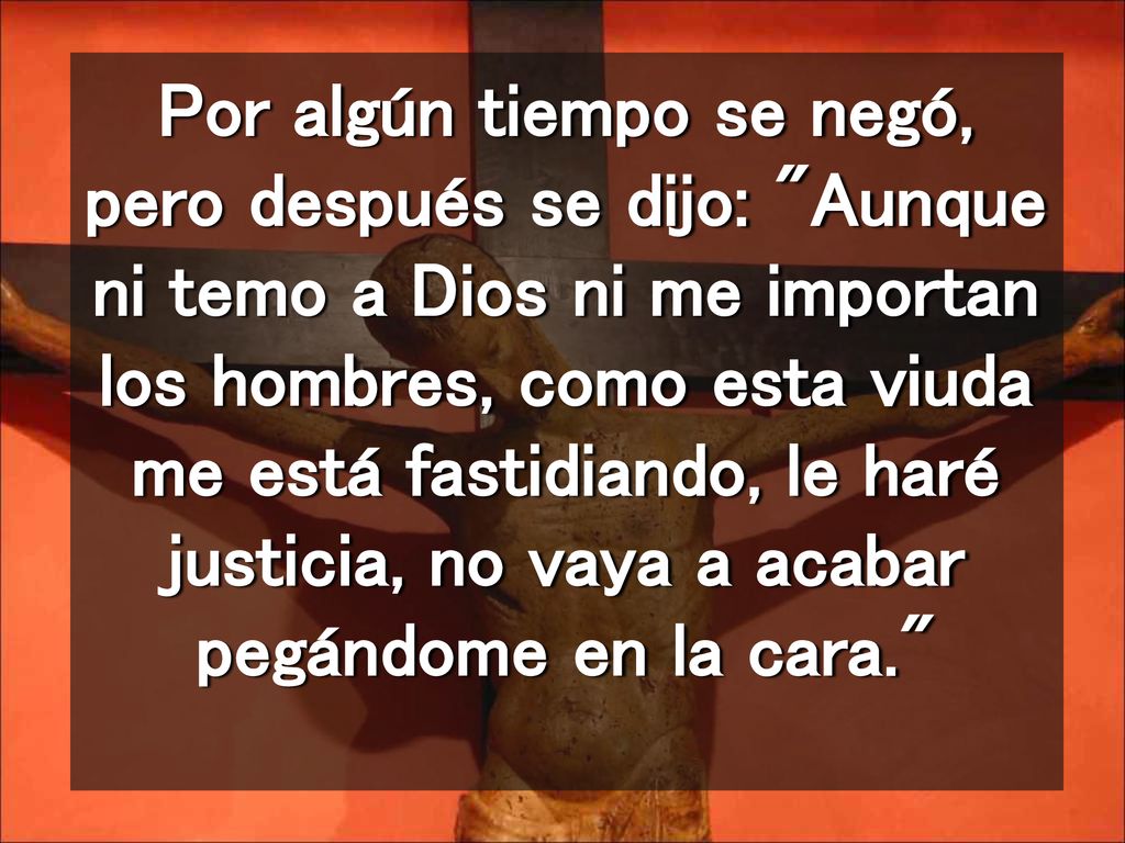 Por algún tiempo se negó, pero después se dijo: Aunque ni temo a Dios ni me importan los hombres, como esta viuda me está fastidiando, le haré justicia, no vaya a acabar pegándome en la cara.