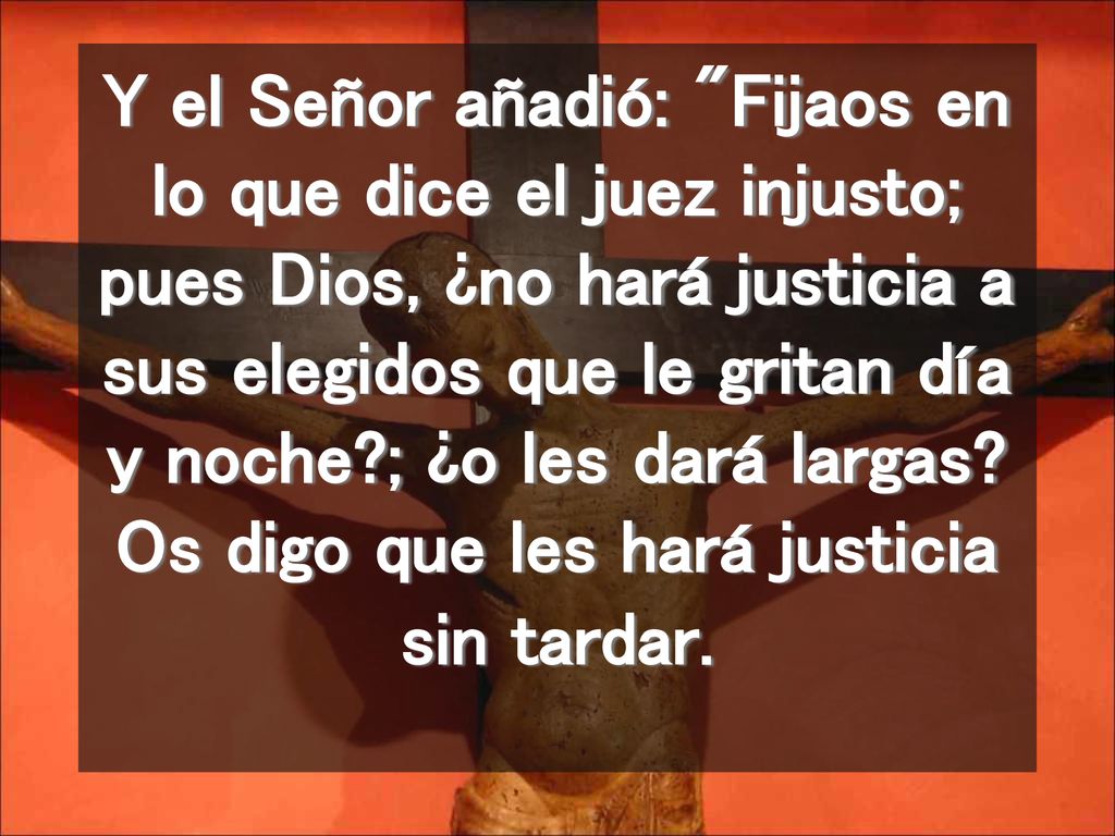 Y el Señor añadió: Fijaos en lo que dice el juez injusto; pues Dios, ¿no hará justicia a sus elegidos que le gritan día y noche ; ¿o les dará largas.