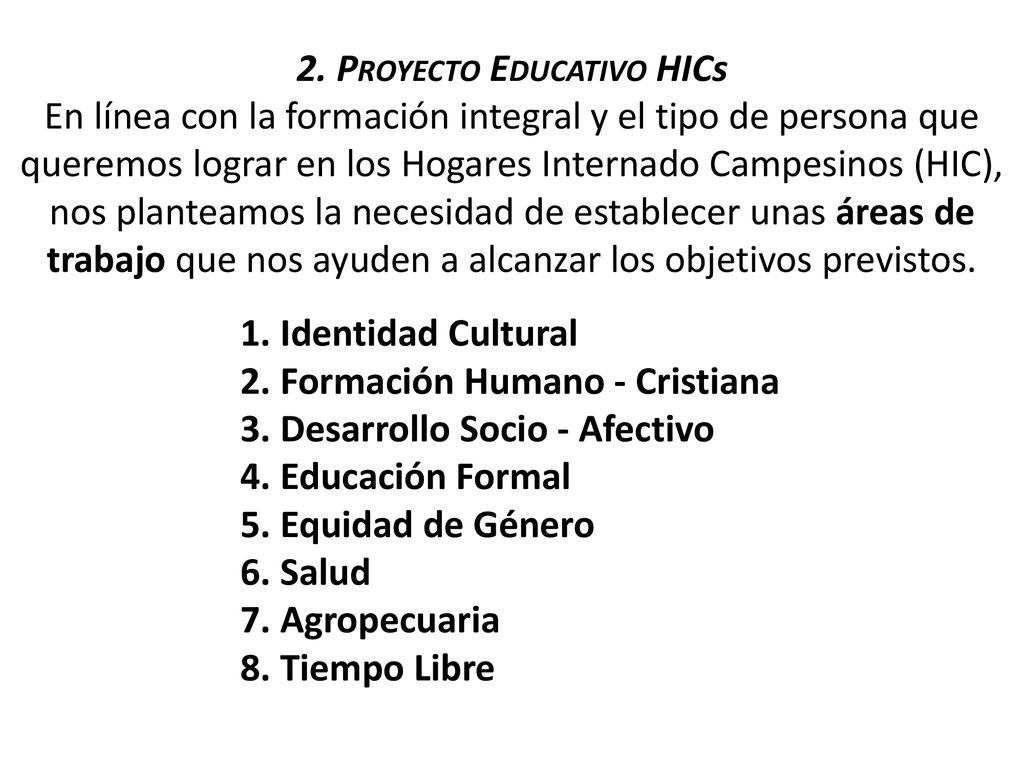 2. Proyecto Educativo HICs En línea con la formación integral y el tipo de persona que queremos lograr en los Hogares Internado Campesinos (HIC), nos planteamos la necesidad de establecer unas áreas de trabajo que nos ayuden a alcanzar los objetivos previstos.