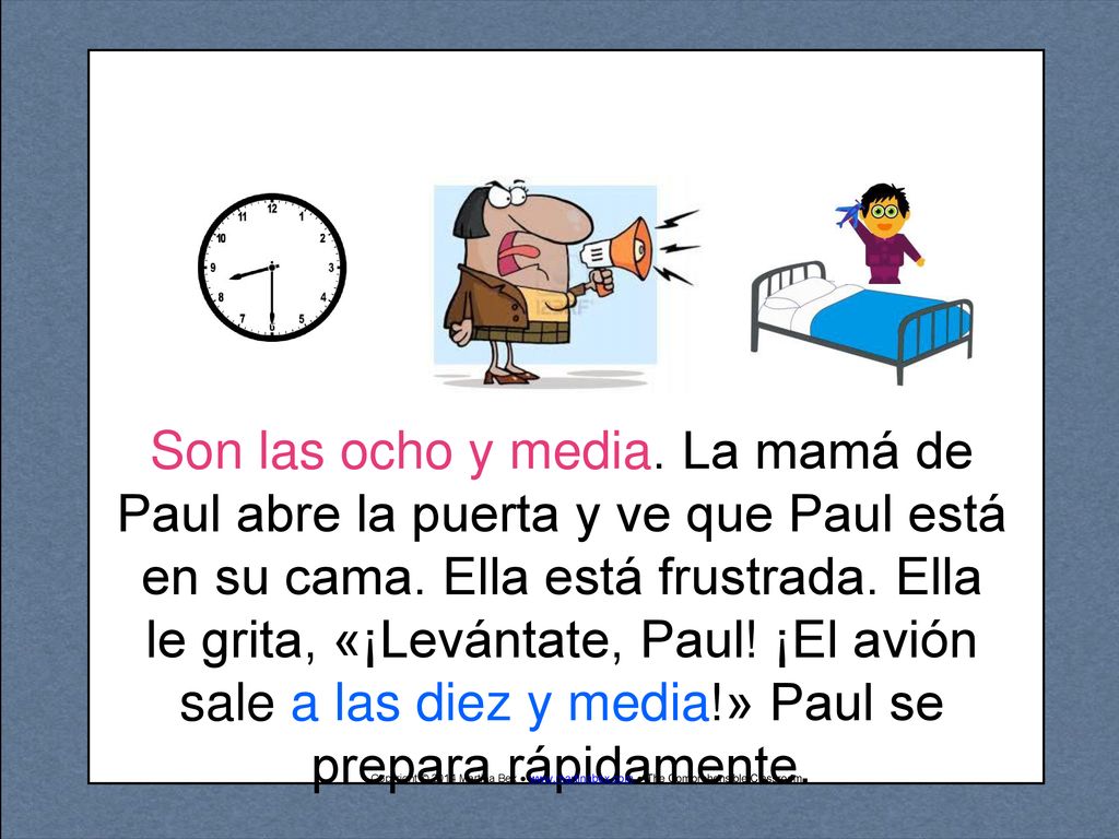 Son las ocho y media. La mamá de Paul abre la puerta y ve que Paul está en su cama. Ella está frustrada. Ella le grita, «¡Levántate, Paul! ¡El avión sale a las diez y media!» Paul se prepara rápidamente.