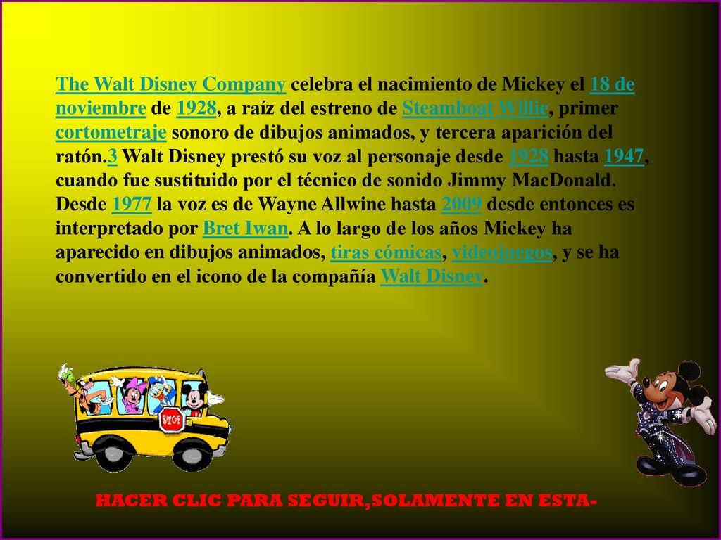 The Walt Disney Company celebra el nacimiento de Mickey el 18 de noviembre de 1928, a raíz del estreno de Steamboat Willie, primer cortometraje sonoro de dibujos animados, y tercera aparición del ratón.3 Walt Disney prestó su voz al personaje desde 1928 hasta 1947, cuando fue sustituido por el técnico de sonido Jimmy MacDonald. Desde 1977 la voz es de Wayne Allwine hasta 2009 desde entonces es interpretado por Bret Iwan. A lo largo de los años Mickey ha aparecido en dibujos animados, tiras cómicas, videojuegos, y se ha convertido en el icono de la compañía Walt Disney.