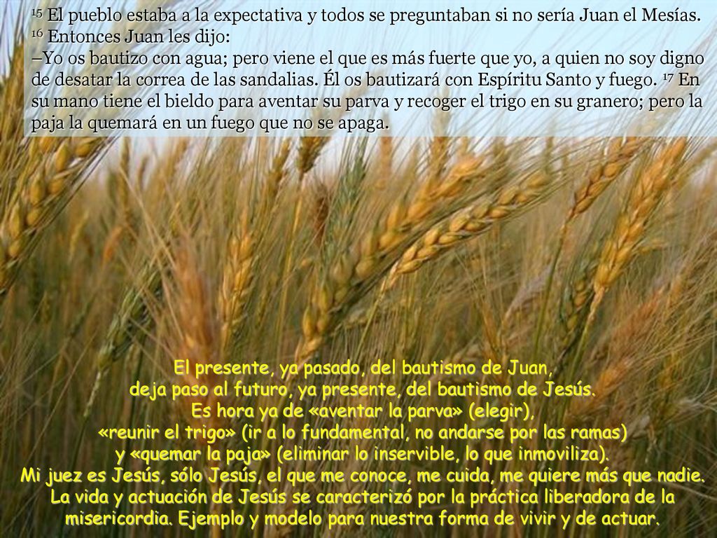 15 El pueblo estaba a la expectativa y todos se preguntaban si no sería Juan el Mesías. 16 Entonces Juan les dijo: –Yo os bautizo con agua; pero viene el que es más fuerte que yo, a quien no soy digno de desatar la correa de las sandalias. Él os bautizará con Espíritu Santo y fuego. 17 En su mano tiene el bieldo para aventar su parva y recoger el trigo en su granero; pero la paja la quemará en un fuego que no se apaga.