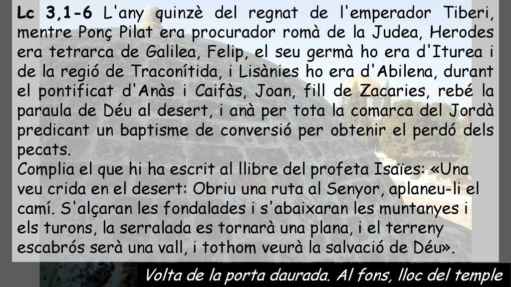 Lc 3,1-6 L any quinzè del regnat de l emperador Tiberi, mentre Ponç Pilat era procurador romà de la Judea, Herodes era tetrarca de Galilea, Felip, el seu germà ho era d Iturea i de la regió de Traconítida, i Lisànies ho era d Abilena, durant el pontificat d Anàs i Caifàs, Joan, fill de Zacaries, rebé la paraula de Déu al desert, i anà per tota la comarca del Jordà predicant un baptisme de conversió per obtenir el perdó dels pecats.