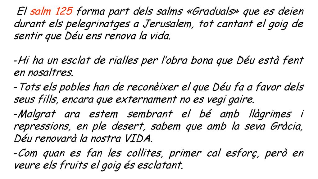 El salm 125 forma part dels salms «Graduals» que es deien durant els pelegrinatges a Jerusalem, tot cantant el goig de sentir que Déu ens renova la vida.