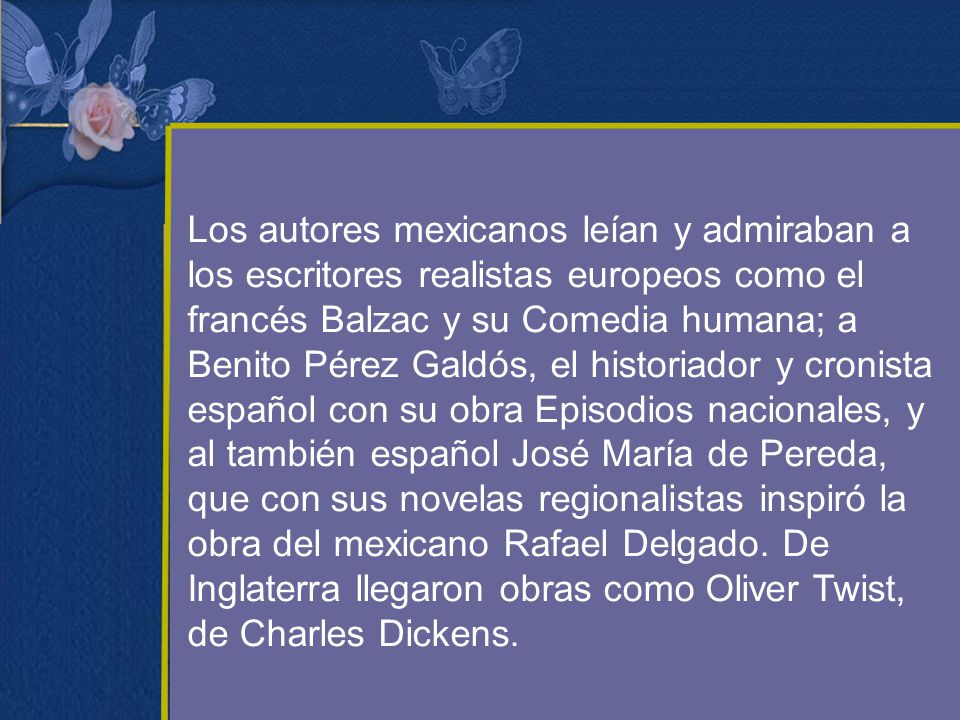 Los autores mexicanos leían y admiraban a los escritores realistas europeos como el francés Balzac y su Comedia humana; a Benito Pérez Galdós, el historiador y cronista español con su obra Episodios nacionales, y al también español José María de Pereda, que con sus novelas regionalistas inspiró la obra del mexicano Rafael Delgado.