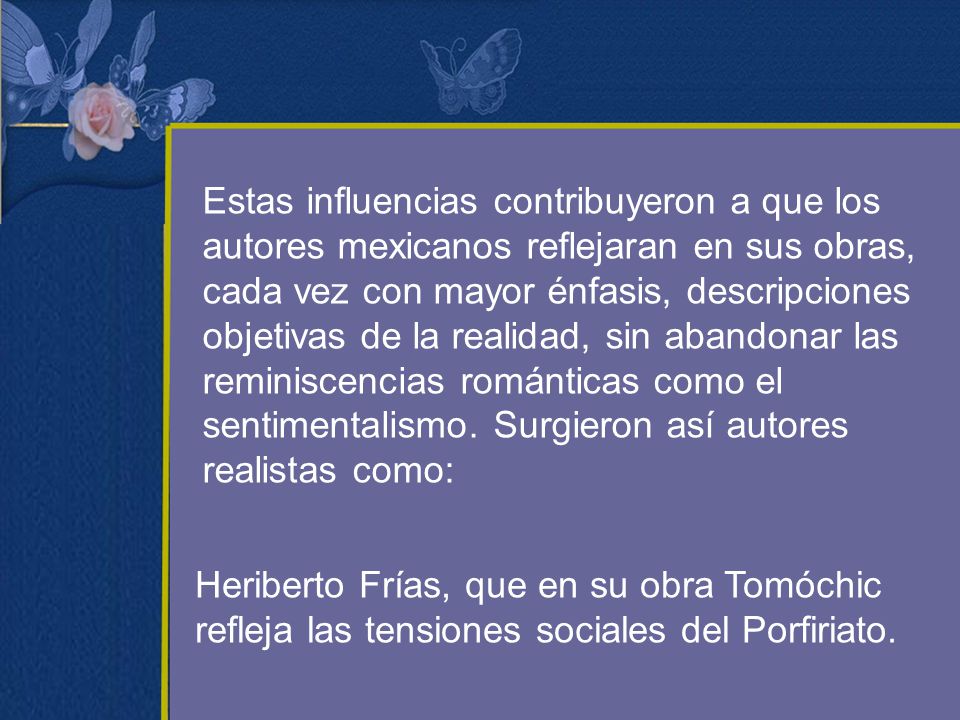 Estas influencias contribuyeron a que los autores mexicanos reflejaran en sus obras, cada vez con mayor énfasis, descripciones objetivas de la realidad, sin abandonar las reminiscencias románticas como el sentimentalismo. Surgieron así autores realistas como: