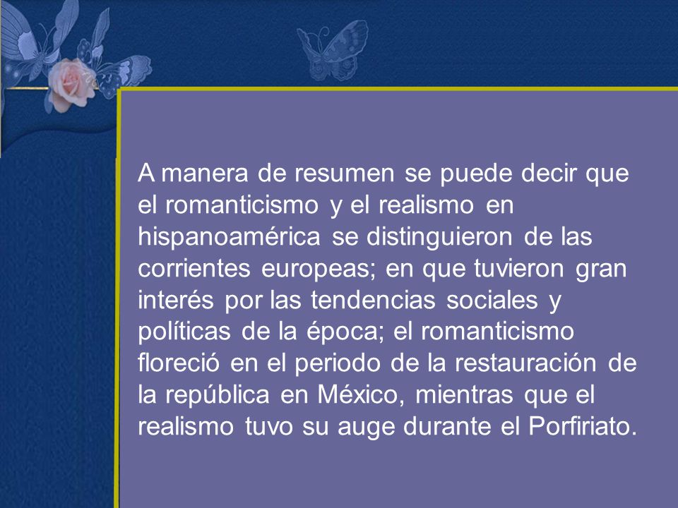 A manera de resumen se puede decir que el romanticismo y el realismo en hispanoamérica se distinguieron de las corrientes europeas; en que tuvieron gran interés por las tendencias sociales y políticas de la época; el romanticismo floreció en el periodo de la restauración de la república en México, mientras que el realismo tuvo su auge durante el Porfiriato.