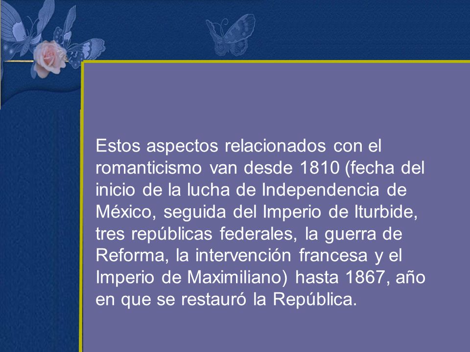 Estos aspectos relacionados con el romanticismo van desde 1810 (fecha del inicio de la lucha de Independencia de México, seguida del Imperio de Iturbide, tres repúblicas federales, la guerra de Reforma, la intervención francesa y el Imperio de Maximiliano) hasta 1867, año en que se restauró la República.