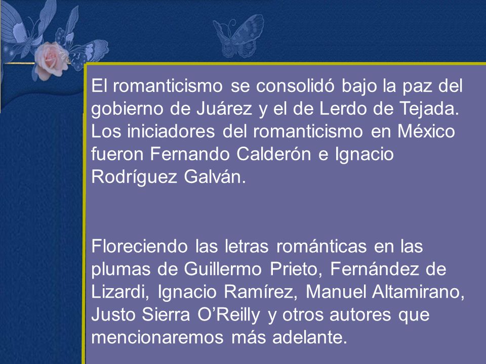 El romanticismo se consolidó bajo la paz del gobierno de Juárez y el de Lerdo de Tejada. Los iniciadores del romanticismo en México fueron Fernando Calderón e Ignacio Rodríguez Galván.