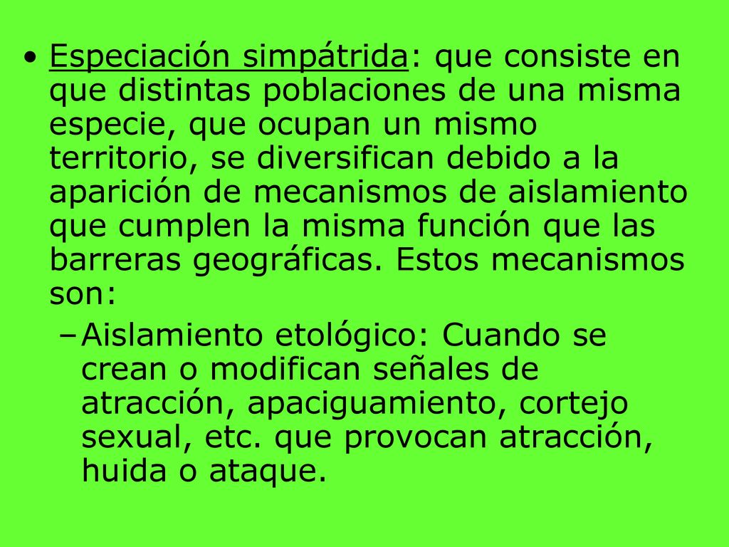 Especiación simpátrida: que consiste en que distintas poblaciones de una misma especie, que ocupan un mismo territorio, se diversifican debido a la aparición de mecanismos de aislamiento que cumplen la misma función que las barreras geográficas. Estos mecanismos son:
