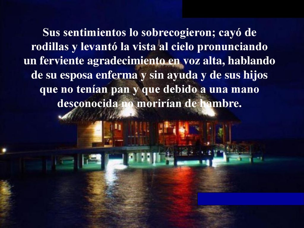 Sus sentimientos lo sobrecogieron; cayó de rodillas y levantó la vista al cielo pronunciando un ferviente agradecimiento en voz alta, hablando de su esposa enferma y sin ayuda y de sus hijos que no tenían pan y que debido a una mano desconocida no morirían de hambre.