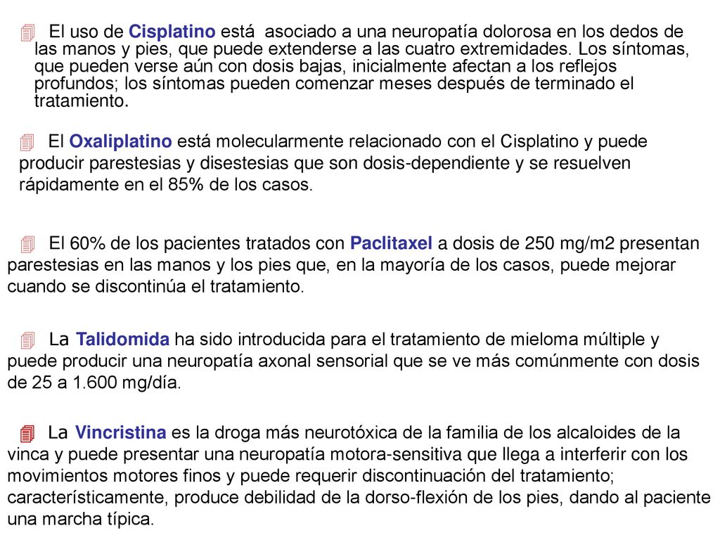  El uso de Cisplatino está asociado a una neuropatía dolorosa en los dedos de las manos y pies, que puede extenderse a las cuatro extremidades. Los síntomas, que pueden verse aún con dosis bajas, inicialmente afectan a los reflejos profundos; los síntomas pueden comenzar meses después de terminado el tratamiento.