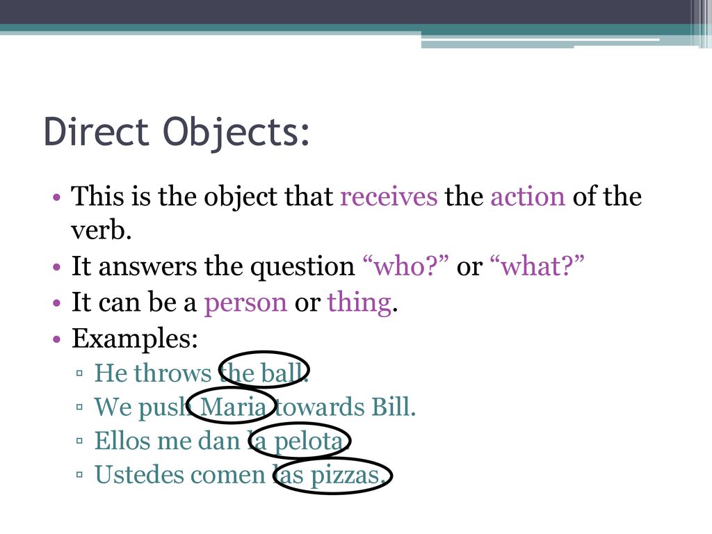 Direct Objects: This is the object that receives the action of the verb. It answers the question who or what