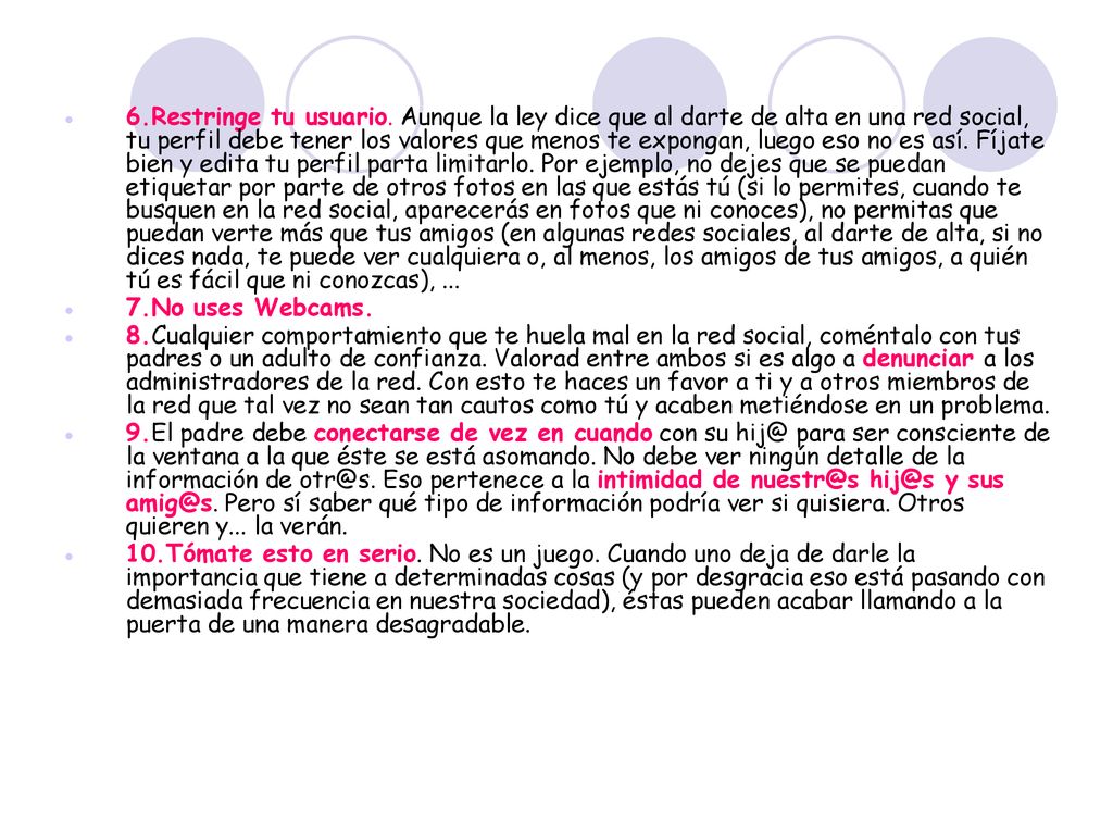 6.Restringe tu usuario. Aunque la ley dice que al darte de alta en una red social, tu perfil debe tener los valores que menos te expongan, luego eso no es así. Fíjate bien y edita tu perfil parta limitarlo. Por ejemplo, no dejes que se puedan etiquetar por parte de otros fotos en las que estás tú (si lo permites, cuando te busquen en la red social, aparecerás en fotos que ni conoces), no permitas que puedan verte más que tus amigos (en algunas redes sociales, al darte de alta, si no dices nada, te puede ver cualquiera o, al menos, los amigos de tus amigos, a quién tú es fácil que ni conozcas), ...