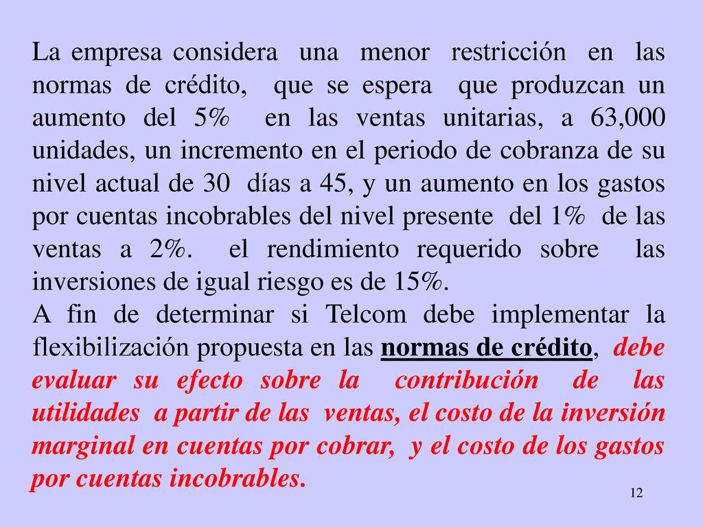 La empresa considera una menor restricción en las normas de crédito, que se espera que produzcan un aumento del 5% en las ventas unitarias, a 63,000 unidades, un incremento en el periodo de cobranza de su nivel actual de 30 días a 45, y un aumento en los gastos por cuentas incobrables del nivel presente del 1% de las ventas a 2%. el rendimiento requerido sobre las inversiones de igual riesgo es de 15%.