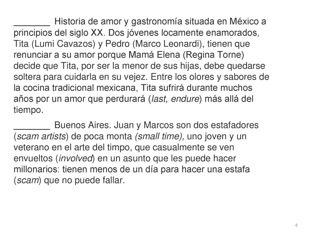 ________ Historia de amor y gastronomía situada en México a principios del siglo XX. Dos jóvenes locamente enamorados, Tita (Lumi Cavazos) y Pedro (Marco Leonardi), tienen que renunciar a su amor porque Mamá Elena (Regina Torne) decide que Tita, por ser la menor de sus hijas, debe quedarse soltera para cuidarla en su vejez. Entre los olores y sabores de la cocina tradicional mexicana, Tita sufrirá durante muchos años por un amor que perdurará (last, endure) más allá del tiempo.