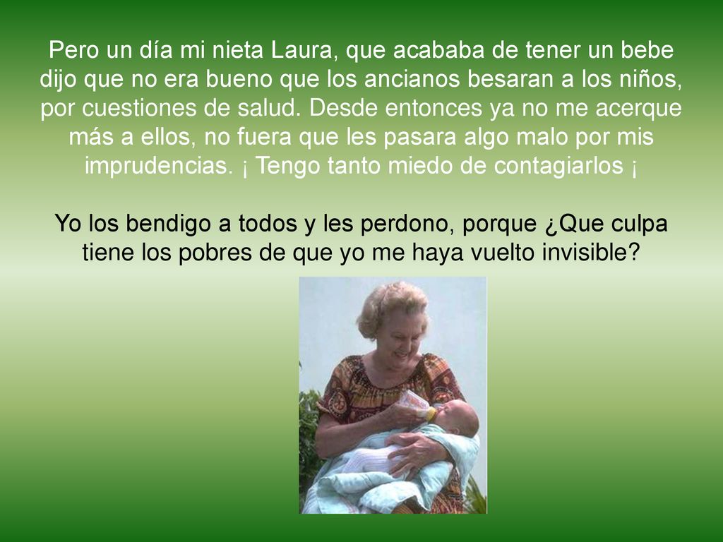 Pero un día mi nieta Laura, que acababa de tener un bebe dijo que no era bueno que los ancianos besaran a los niños, por cuestiones de salud. Desde entonces ya no me acerque más a ellos, no fuera que les pasara algo malo por mis imprudencias. ¡ Tengo tanto miedo de contagiarlos ¡
