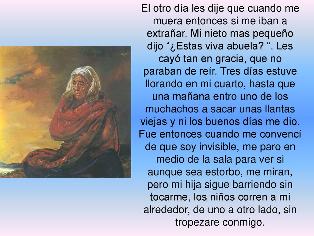 El otro día les dije que cuando me muera entonces si me iban a extrañar. Mi nieto mas pequeño dijo ¿Estas viva abuela . Les cayó tan en gracia, que no paraban de reír. Tres días estuve llorando en mi cuarto, hasta que una mañana entro uno de los muchachos a sacar unas llantas viejas y ni los buenos días me dio.