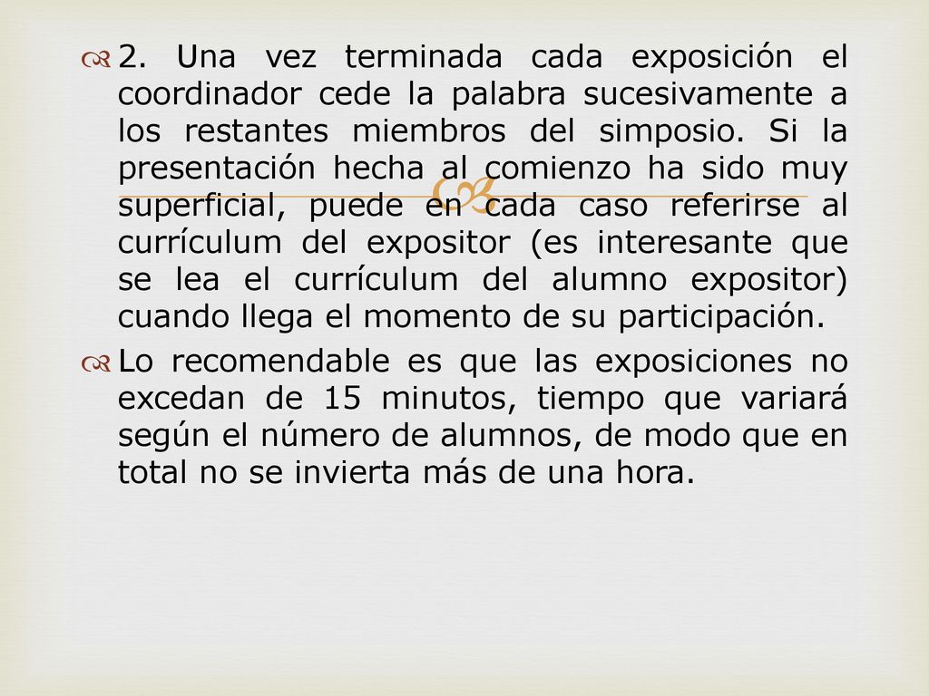 2. Una vez terminada cada exposición el coordinador cede la palabra sucesivamente a los restantes miembros del simposio. Si la presentación hecha al comienzo ha sido muy superficial, puede en cada caso referirse al currículum del expositor (es interesante que se lea el currículum del alumno expositor) cuando llega el momento de su participación.