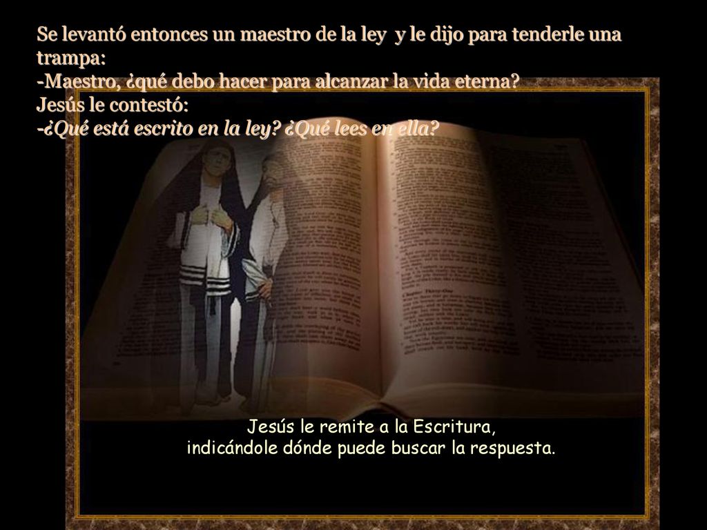 Se levantó entonces un maestro de la ley y le dijo para tenderle una trampa: -Maestro, ¿qué debo hacer para alcanzar la vida eterna Jesús le contestó: -¿Qué está escrito en la ley ¿Qué lees en ella