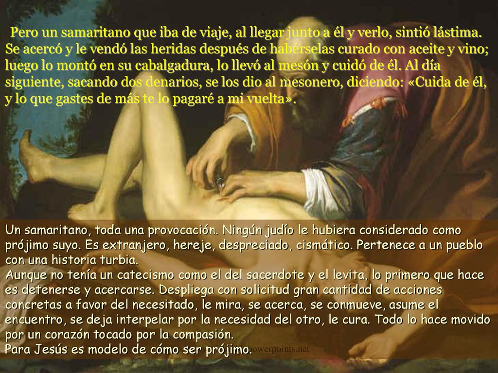 Pero un samaritano que iba de viaje, al llegar junto a él y verlo, sintió lástima. Se acercó y le vendó las heridas después de habérselas curado con aceite y vino; luego lo montó en su cabalgadura, lo llevó al mesón y cuidó de él. Al día siguiente, sacando dos denarios, se los dio al mesonero, diciendo: «Cuida de él, y lo que gastes de más te lo pagaré a mi vuelta».