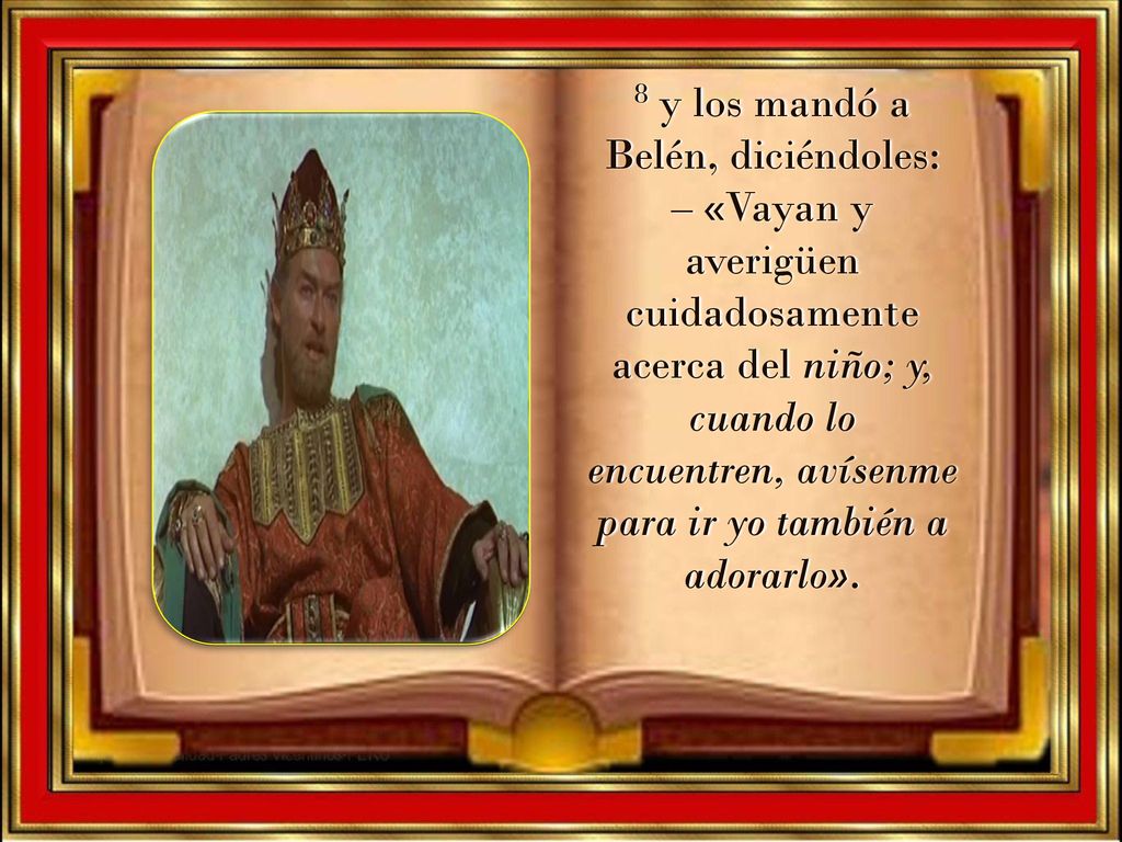 8 y los mandó a Belén, diciéndoles: – «Vayan y averigüen cuidadosamente acerca del niño; y, cuando lo encuentren, avísenme para ir yo también a adorarlo».