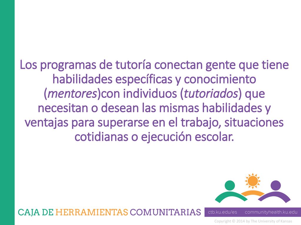 Los programas de tutoría conectan gente que tiene habilidades específicas y conocimiento (mentores)con individuos (tutoriados) que necesitan o desean las mismas habilidades y ventajas para superarse en el trabajo, situaciones cotidianas o ejecución escolar.