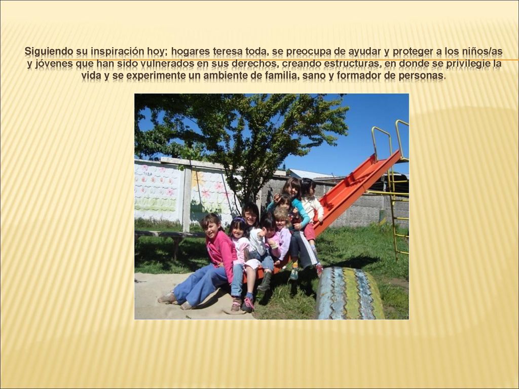 Siguiendo su inspiración hoy; hogares teresa toda, se preocupa de ayudar y proteger a los niños/as y jóvenes que han sido vulnerados en sus derechos, creando estructuras, en donde se privilegie la vida y se experimente un ambiente de familia, sano y formador de personas.