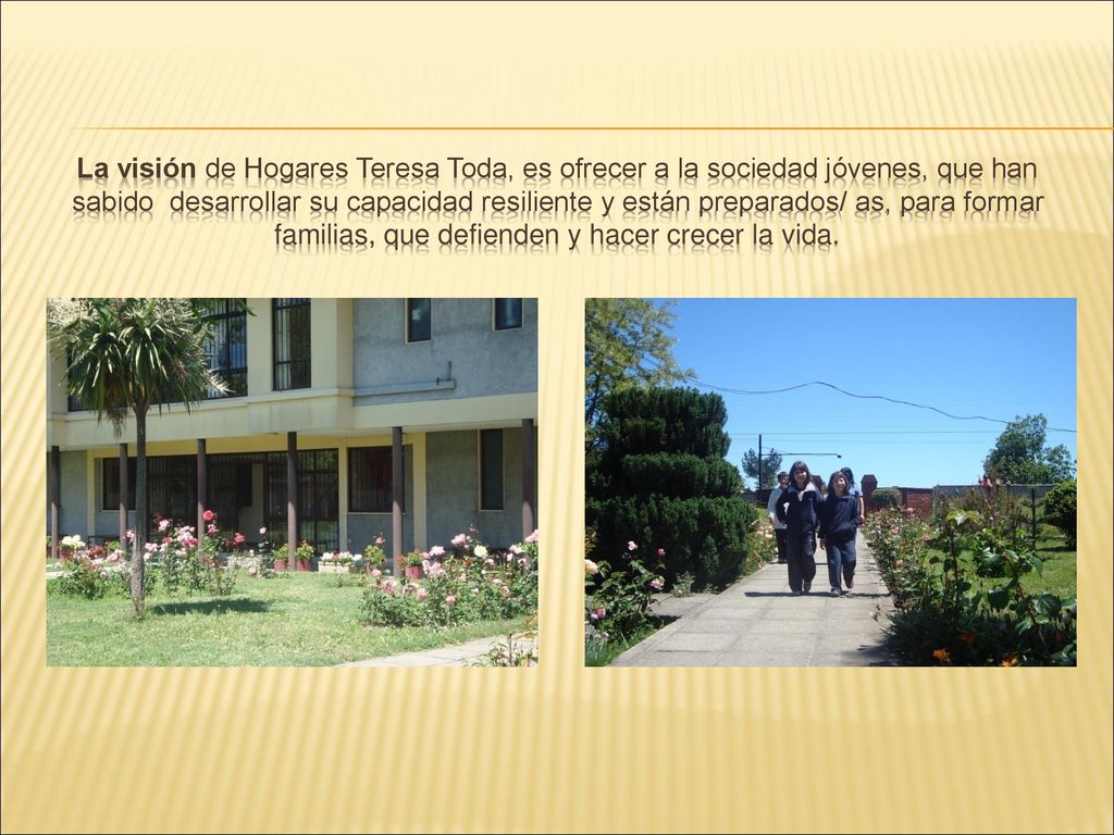 La visión de Hogares Teresa Toda, es ofrecer a la sociedad jóvenes, que han sabido desarrollar su capacidad resiliente y están preparados/ as, para formar familias, que defienden y hacer crecer la vida.