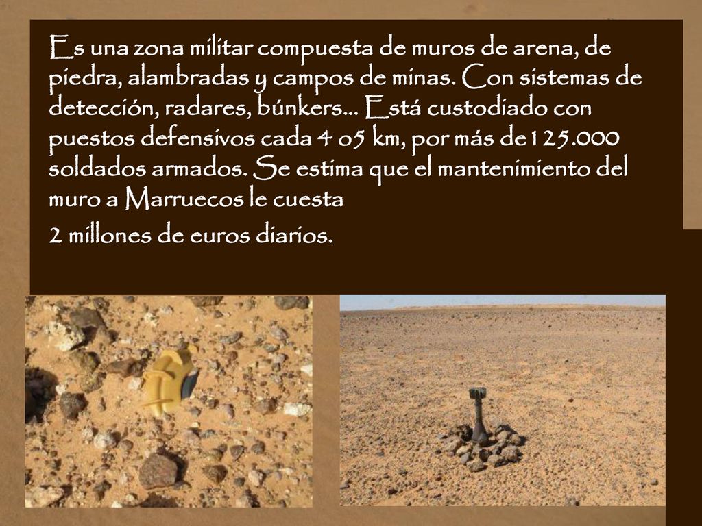 Es una zona militar compuesta de muros de arena, de piedra, alambradas y campos de minas. Con sistemas de detección, radares, búnkers... Está custodiado con puestos defensivos cada 4 o5 km, por más de soldados armados. Se estima que el mantenimiento del muro a Marruecos le cuesta