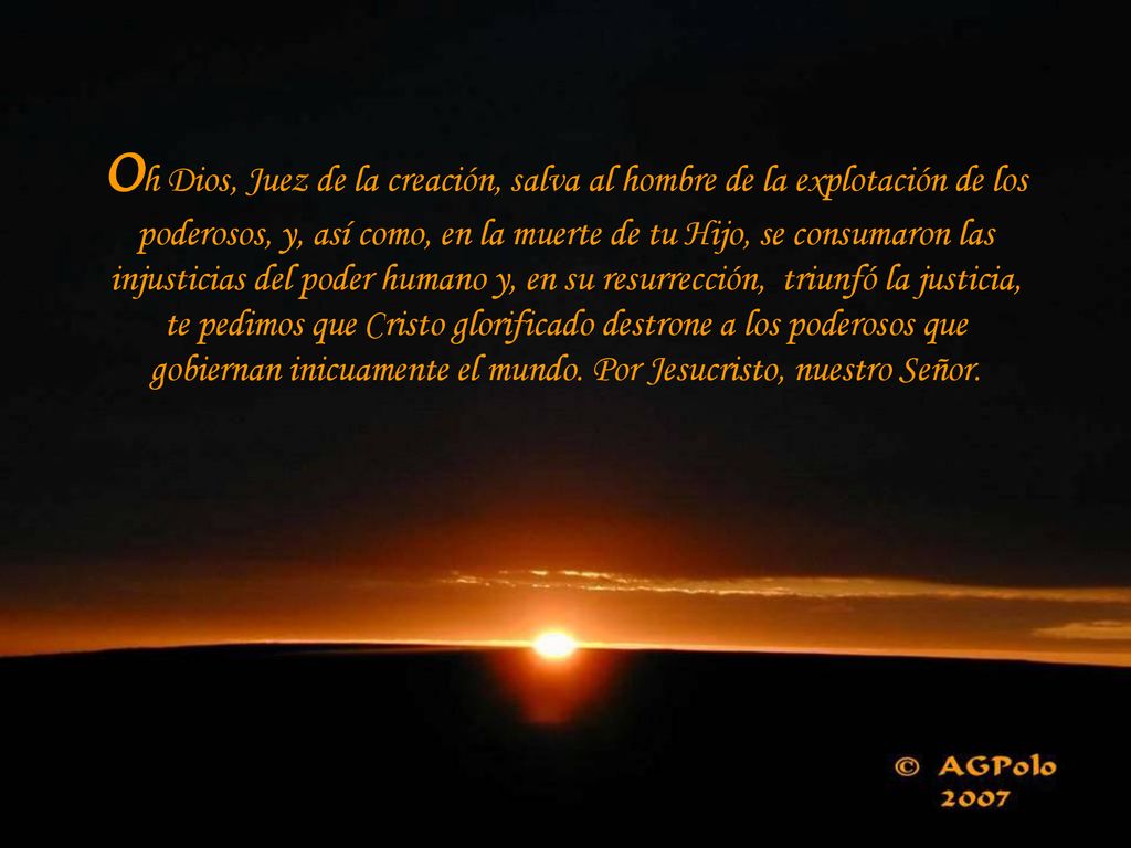 Oh Dios, Juez de la creación, salva al hombre de la explotación de los poderosos, y, así como, en la muerte de tu Hijo, se consumaron las injusticias del poder humano y, en su resurrección, triunfó la justicia, te pedimos que Cristo glorificado destrone a los poderosos que gobiernan inicuamente el mundo.