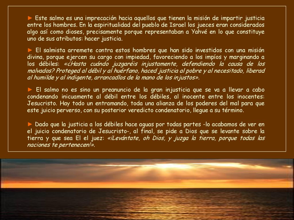 ► Este salmo es una imprecación hacia aquellos que tienen la misión de impartir justicia entre los hombres. En la espiritualidad del pueblo de Israel los jueces eran considerados algo así como dioses, precisamente porque representaban a Yahvé en lo que constituye uno de sus atributos: hacer justicia.