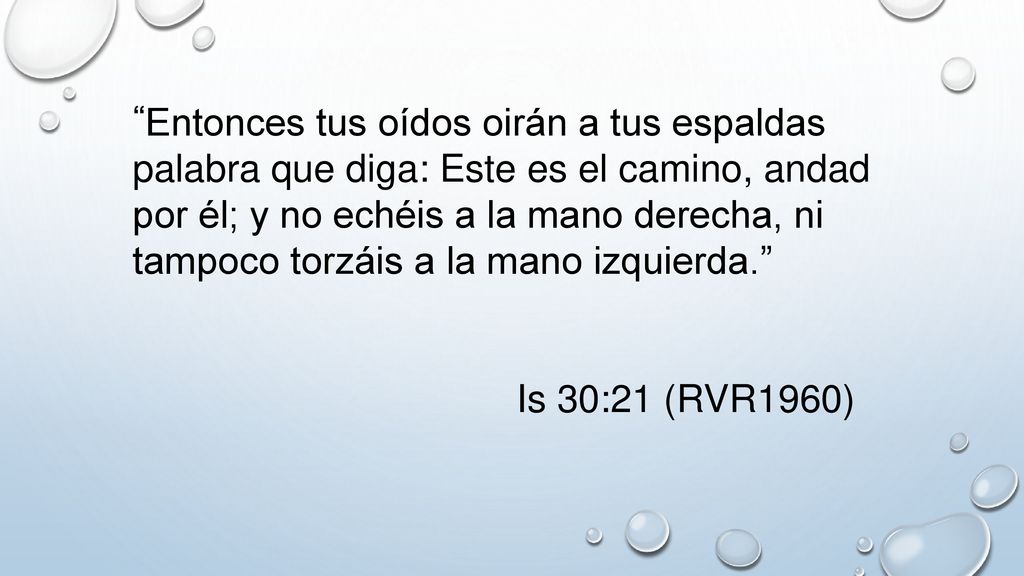 Entonces tus oídos oirán a tus espaldas palabra que diga: Este es el camino, andad por él; y no echéis a la mano derecha, ni tampoco torzáis a la mano izquierda.