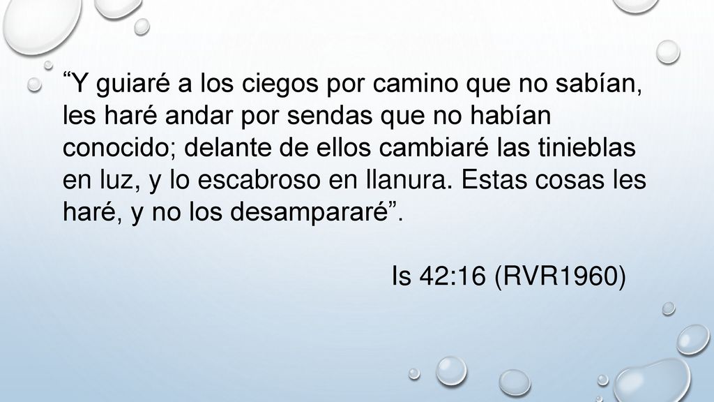 Y guiaré a los ciegos por camino que no sabían, les haré andar por sendas que no habían conocido; delante de ellos cambiaré las tinieblas en luz, y lo escabroso en llanura. Estas cosas les haré, y no los desampararé .