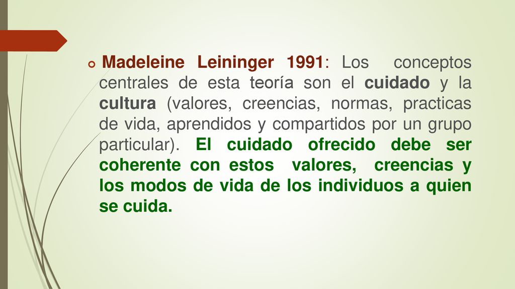 Madeleine Leininger 1991: Los conceptos centrales de esta teoría son el cuidado y la cultura (valores, creencias, normas, practicas de vida, aprendidos y compartidos por un grupo particular).