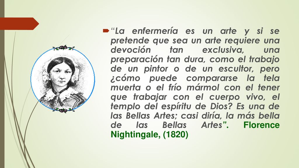 La enfermería es un arte y si se pretende que sea un arte requiere una devoción tan exclusiva, una preparación tan dura, como el trabajo de un pintor o de un escultor, pero ¿cómo puede compararse la tela muerta o el frío mármol con el tener que trabajar con el cuerpo vivo, el templo del espíritu de Dios.