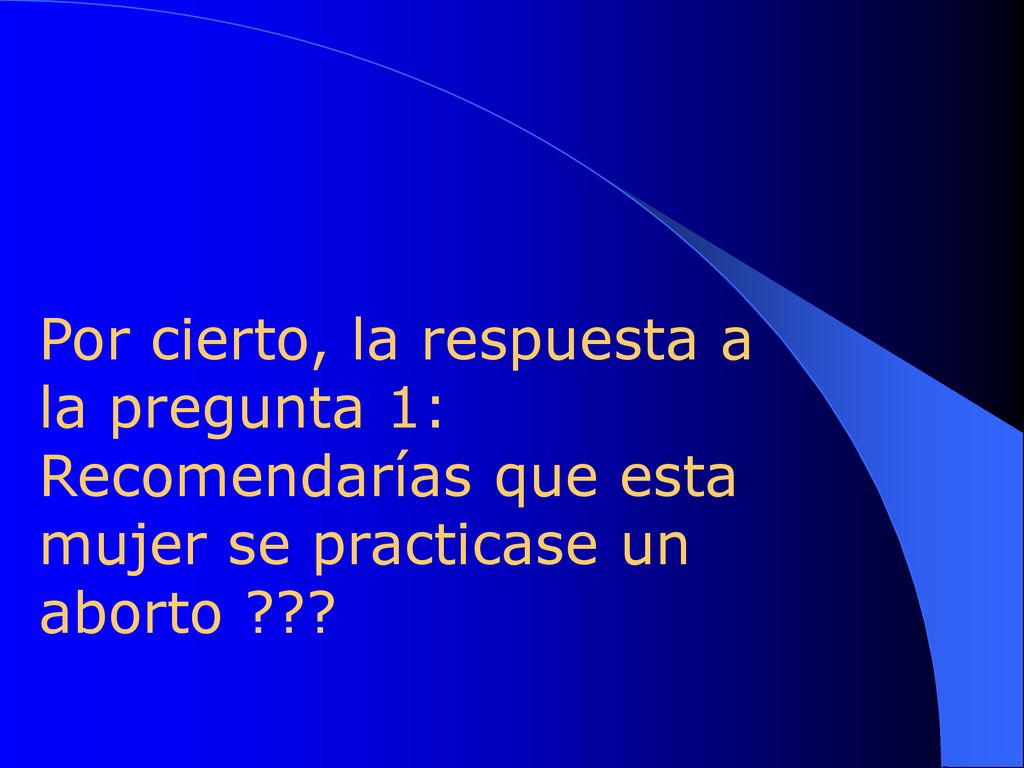 Por cierto, la respuesta a la pregunta 1: Recomendarías que esta mujer se practicase un aborto