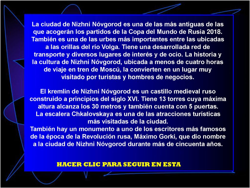 La ciudad de Nizhni Nóvgorod es una de las más antiguas de las que acogerán los partidos de la Copa del Mundo de Rusia También es una de las urbes más importantes entre las ubicadas a las orillas del río Volga. Tiene una desarrollada red de transporte y diversos lugares de interés y de ocio. La historia y la cultura de Nizhni Nóvgorod, ubicada a menos de cuatro horas de viaje en tren de Moscú, la convierten en un lugar muy visitado por turistas y hombres de negocios.