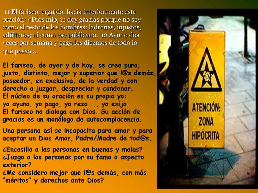 11 El fariseo, erguido, hacía interiormente esta oración: «Dios mío, te doy gracias porque no soy como el resto de los hombres: ladrones, injustos, adúlteros; ni como ese publicano. 12 Ayuno dos veces por semana y pago los diezmos de todo lo que poseo».