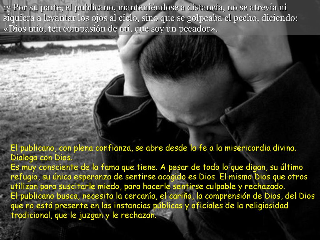 13 Por su parte, el publicano, manteniéndose a distancia, no se atrevía ni siquiera a levantar los ojos al cielo, sino que se golpeaba el pecho, diciendo: «Dios mío, ten compasión de mí, que soy un pecador».