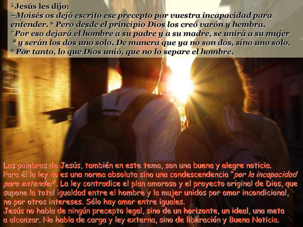 5 Jesús les dijo: –Moisés os dejó escrito ese precepto por vuestra incapacidad para entender. 6 Pero desde el principio Dios los creó varón y hembra.