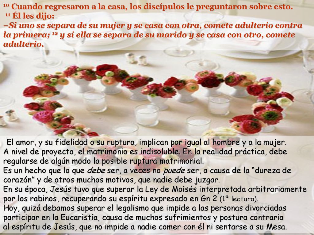 10 Cuando regresaron a la casa, los discípulos le preguntaron sobre esto. 11 Él les dijo: –Si uno se separa de su mujer y se casa con otra, comete adulterio contra la primera; 12 y si ella se separa de su marido y se casa con otro, comete adulterio.