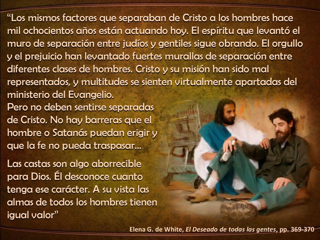 Los mismos factores que separaban de Cristo a los hombres hace mil ochocientos años están actuando hoy. El espíritu que levantó el muro de separación entre judíos y gentiles sigue obrando. El orgullo y el prejuicio han levantado fuertes murallas de separación entre diferentes clases de hombres. Cristo y su misión han sido mal representados, y multitudes se sienten virtualmente apartadas del ministerio del Evangelio.