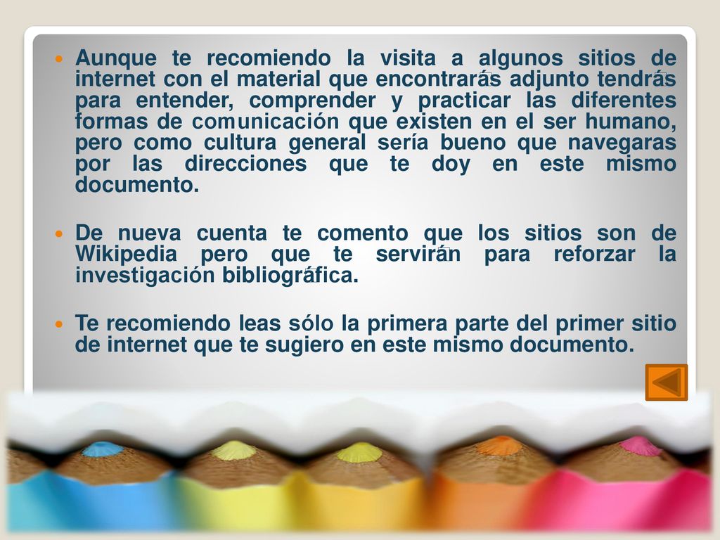 Aunque te recomiendo la visita a algunos sitios de internet con el material que encontrarás adjunto tendrás para entender, comprender y practicar las diferentes formas de comunicación que existen en el ser humano, pero como cultura general sería bueno que navegaras por las direcciones que te doy en este mismo documento.